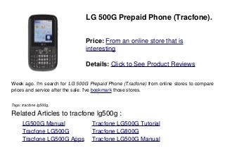LG 500G Prepaid Phone (Tracfone).
Price: From an online store that is
interesting
Details: Click to See Product Reviews
Week ago. I'm search for LG 500G Prepaid Phone (Tracfone) from online stores to compare
prices and service after the sale. I've bookmark those stores.
Tags: tracfone lg500g,
Related Articles to tracfone lg500g :
. LG500G Manual . Tracfone LG500G Tutorial
. Tracfone LG500G . Tracfone LG800G
. Tracfone LG500G Apps . Tracfone LG500G Manual
 