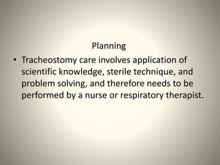 Planning
• Tracheostomy care involves application of
scientific knowledge, sterile technique, and
problem solving, and therefore needs to be
performed by a nurse or respiratory therapist.
 