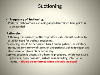 Suctioning
• Frequency of Suctioning:
Perform tracheostomy suctioning at predetermined time points is
to be avoided.
Rationale:
A thorough assessment of the respiratory status should be done to
establish need for tracheal suctioning.
Suctioning should be performed based on the patient’s respiratory
status, the consistency of secretion and patient’s ability to cough and
clear secretions from his or her airway.
Applying suction is potentially a harmful procedure, which may cause
hypoxemia, bronchospasm, arrhythmias, bleeding, infection or
trauma. It should be performed when clinically indicated.
 