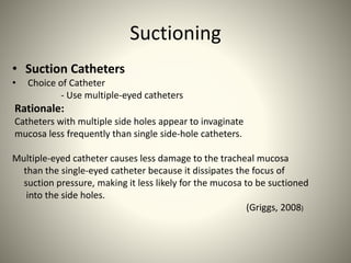 Suctioning
• Suction Catheters
• Choice of Catheter
- Use multiple-eyed catheters
Rationale:
Catheters with multiple side holes appear to invaginate
mucosa less frequently than single side-hole catheters.
Multiple-eyed catheter causes less damage to the tracheal mucosa
than the single-eyed catheter because it dissipates the focus of
suction pressure, making it less likely for the mucosa to be suctioned
into the side holes.
(Griggs, 2008)
 