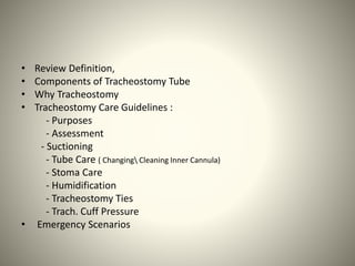 • Review Definition,
• Components of Tracheostomy Tube
• Why Tracheostomy
• Tracheostomy Care Guidelines :
- Purposes
- Assessment
- Suctioning
- Tube Care ( Changing Cleaning Inner Cannula)
- Stoma Care
- Humidification
- Tracheostomy Ties
- Trach. Cuff Pressure
• Emergency Scenarios
 