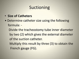 Suctioning
• Size of Catheters
• Determine catheter size using the following
formula: -
Divide the tracheostomy tube inner diameter
by two (2) which gives the external diameter
of the suction catheter.
Multiply this result by three (3) to obtain the
French gauge (FG).
 