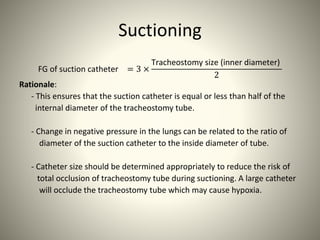 Suctioning
FG of suction catheter = 3 ×
Tracheostomy size (inner diameter)
2
Rationale:
- This ensures that the suction catheter is equal or less than half of the
internal diameter of the tracheostomy tube.
- Change in negative pressure in the lungs can be related to the ratio of
diameter of the suction catheter to the inside diameter of tube.
- Catheter size should be determined appropriately to reduce the risk of
total occlusion of tracheostomy tube during suctioning. A large catheter
will occlude the tracheostomy tube which may cause hypoxia.
 