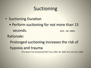Suctioning
• Suctioning Duration
• Perform suctioning for not more than 15
seconds. (D/4 - JBI, 2000)
Rationale:
Prolonged suctioning increases the risk of
hypoxia and trauma.
(The Royal Free Hampstead NHS Trust, 2002; JBI, 2000; Kim and Julie, 2003)
 