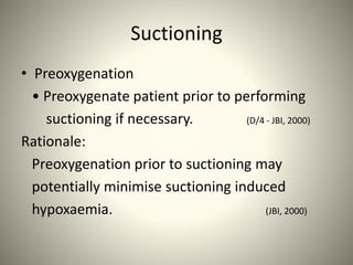 Suctioning
• Preoxygenation
• Preoxygenate patient prior to performing
suctioning if necessary. (D/4 - JBI, 2000)
Rationale:
Preoxygenation prior to suctioning may
potentially minimise suctioning induced
hypoxaemia. (JBI, 2000)
 