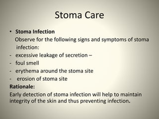 Stoma Care
• Stoma Infection
Observe for the following signs and symptoms of stoma
infection:
- excessive leakage of secretion –
- foul smell
- erythema around the stoma site
- erosion of stoma site
Rationale:
Early detection of stoma infection will help to maintain
integrity of the skin and thus preventing infection.
 