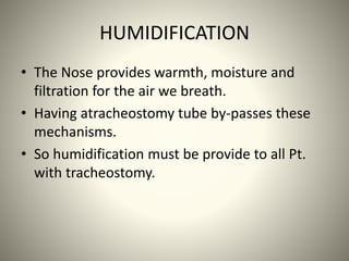 HUMIDIFICATION
• The Nose provides warmth, moisture and
filtration for the air we breath.
• Having atracheostomy tube by-passes these
mechanisms.
• So humidification must be provide to all Pt.
with tracheostomy.
 