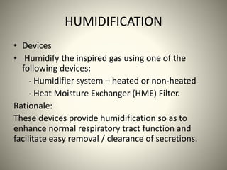 HUMIDIFICATION
• Devices
• Humidify the inspired gas using one of the
following devices:
- Humidifier system – heated or non-heated
- Heat Moisture Exchanger (HME) Filter.
Rationale:
These devices provide humidification so as to
enhance normal respiratory tract function and
facilitate easy removal / clearance of secretions.
 