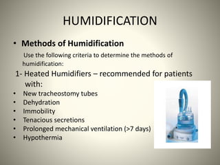 HUMIDIFICATION
• Methods of Humidification
Use the following criteria to determine the methods of
humidification:
1- Heated Humidifiers – recommended for patients
with:
• New tracheostomy tubes
• Dehydration
• Immobility
• Tenacious secretions
• Prolonged mechanical ventilation (>7 days)
• Hypothermia
 