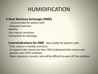 HUMIDIFICATION
2-Heat Moisture Exchanger (HME)
recommended for patient with:
- Adequate hydration
- Mobility
- Less copious secretions
- Anticipation for discharge
Contraindications for HME Not suitable for patients with:
Thick, copious or bloody secretions
An expired tidal volume less than 70% of delivered tidal volume and
patients with COPD condition
Weak respiratory muscles, who will be difficult to wean off the ventilator
 