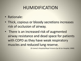 HUMIDIFICATION
• Rationale:
• Thick, copious or bloody secretions increases
risk of occlusion of airway.
• There is an increased risk of augmented
airway resistance and dead space for patients
with COPD as they have weak respiratory
muscles and reduced lung reserve.
(St James’s Hospital/Royal Victoria Eye & Ear Hospital, 2000)
 
