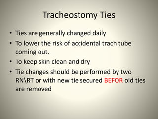 Tracheostomy Ties
• Ties are generally changed daily
• To lower the risk of accidental trach tube
coming out.
• To keep skin clean and dry
• Tie changes should be performed by two
RNRT or with new tie secured BEFOR old ties
are removed
 