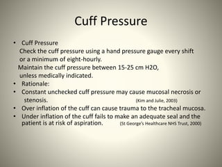 Cuff Pressure
• Cuff Pressure
Check the cuff pressure using a hand pressure gauge every shift
or a minimum of eight-hourly.
Maintain the cuff pressure between 15-25 cm H2O,
unless medically indicated.
• Rationale:
• Constant unchecked cuff pressure may cause mucosal necrosis or
stenosis. (Kim and Julie, 2003)
• Over inflation of the cuff can cause trauma to the tracheal mucosa.
• Under inflation of the cuff fails to make an adequate seal and the
patient is at risk of aspiration. (St George’s Healthcare NHS Trust, 2000)
 
