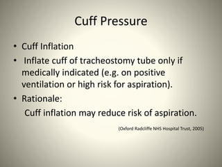 Cuff Pressure
• Cuff Inflation
• Inflate cuff of tracheostomy tube only if
medically indicated (e.g. on positive
ventilation or high risk for aspiration).
• Rationale:
Cuff inflation may reduce risk of aspiration.
(Oxford Radcliffe NHS Hospital Trust, 2005)
 