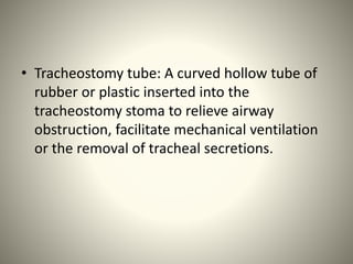 • Tracheostomy tube: A curved hollow tube of
rubber or plastic inserted into the
tracheostomy stoma to relieve airway
obstruction, facilitate mechanical ventilation
or the removal of tracheal secretions.
 