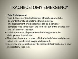 TRACHEOSTOMY EMERGENCY
• Tube Dislodgement
Tube dislodgement is displacement of tracheostomy tube
by unintentional and unplanned tube removal.
The displacement or dislodgement can be a partial or
complete tube come out of the stoma or out of the trachea into
the soft tissue of the neck.
• Establish presence of spontaneous breathing when tube
dislodgement is confirmed.
• If breathing is present, ensure cuffed tube is deflated and provide
patent with supplement oxygen via facemask.
• Emergency oral intubation may be indicated if reinsertion of a new
tracheostomy tube fails.
 
