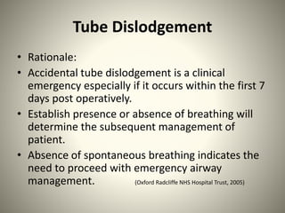 Tube Dislodgement
• Rationale:
• Accidental tube dislodgement is a clinical
emergency especially if it occurs within the first 7
days post operatively.
• Establish presence or absence of breathing will
determine the subsequent management of
patient.
• Absence of spontaneous breathing indicates the
need to proceed with emergency airway
management. (Oxford Radcliffe NHS Hospital Trust, 2005)
 
