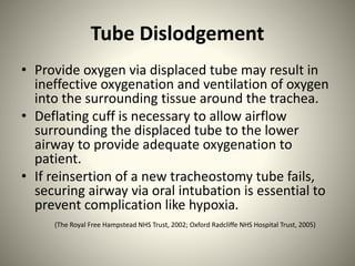 Tube Dislodgement
• Provide oxygen via displaced tube may result in
ineffective oxygenation and ventilation of oxygen
into the surrounding tissue around the trachea.
• Deflating cuff is necessary to allow airflow
surrounding the displaced tube to the lower
airway to provide adequate oxygenation to
patient.
• If reinsertion of a new tracheostomy tube fails,
securing airway via oral intubation is essential to
prevent complication like hypoxia.
(The Royal Free Hampstead NHS Trust, 2002; Oxford Radcliffe NHS Hospital Trust, 2005)
 