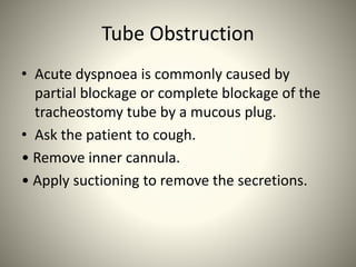 Tube Obstruction
• Acute dyspnoea is commonly caused by
partial blockage or complete blockage of the
tracheostomy tube by a mucous plug.
• Ask the patient to cough.
• Remove inner cannula.
• Apply suctioning to remove the secretions.
 
