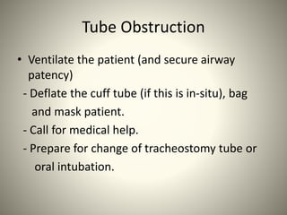 Tube Obstruction
• Ventilate the patient (and secure airway
patency)
- Deflate the cuff tube (if this is in-situ), bag
and mask patient.
- Call for medical help.
- Prepare for change of tracheostomy tube or
oral intubation.
 