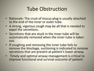 Tube Obstruction
• Rationale: The crust of mucus plug is usually attached
to the end of the inner or outer tube.
• A strong, vigorous cough may be all that is needed to
expel the secretions.
• Secretions that are stuck in the inner tube will be
automatically removed when the inner tube is taken
out.
• If coughing and removing the inner tube fails to
remove the blockage, suctioning is indicated to remove
secretions that are present at patient’s lower airway.
• Timely and optimal airway management is critical to
improve functional and survival outcome of patient.
 