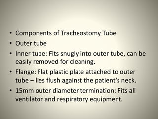 • Components of Tracheostomy Tube
• Outer tube
• Inner tube: Fits snugly into outer tube, can be
easily removed for cleaning.
• Flange: Flat plastic plate attached to outer
tube – lies flush against the patient’s neck.
• 15mm outer diameter termination: Fits all
ventilator and respiratory equipment.
 