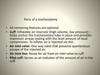 Parts of a tracheostomy
• All remaining features are optional
• Cuff: Inflatable air reservoir (high volume, low pressure) –
helps anchor the tracheostomy tube in place and provides
maximum airway sealing with the least amount of local
compression. To inflate, air is injected via the…
• Air inlet valve: One way valve that prevents spontaneous
escape of the injected air.
• Air inlet line: Route for air from air inlet valve to cuff.
• Pilot cuff: Serves as an indicator of the amount of air in the
cuff
 