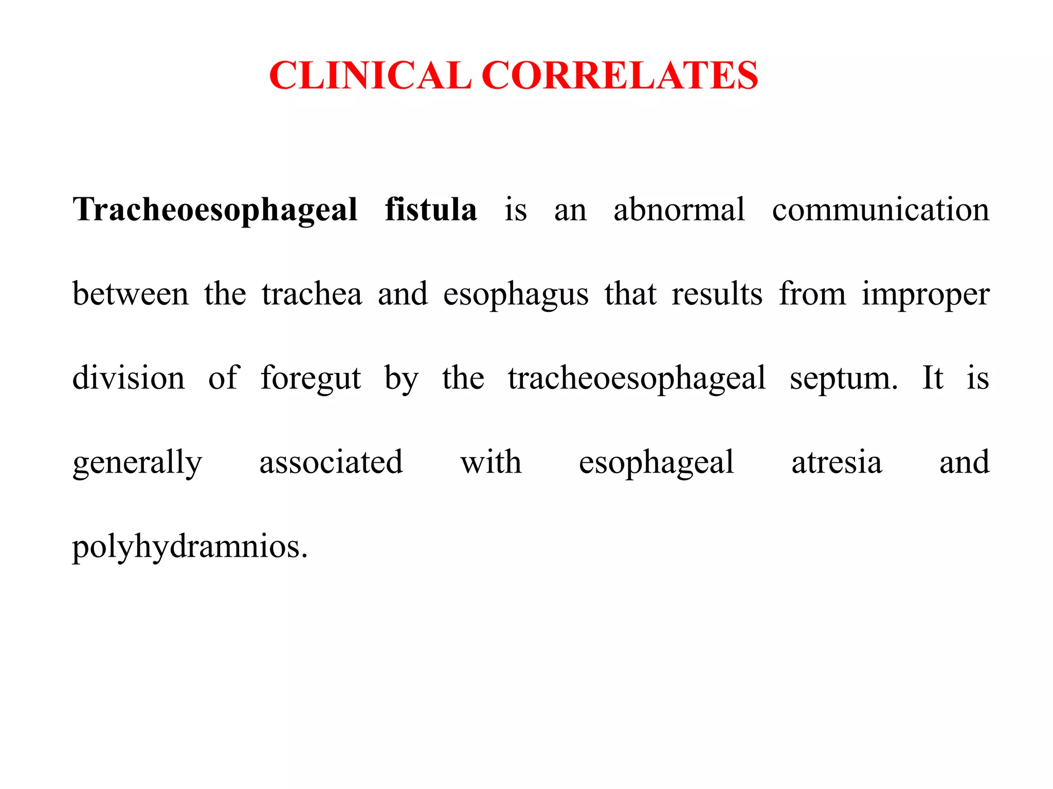 CLINICAL CORRELATES
Tracheoesophageal fistula is an abnormal communication
between the trachea and esophagus that results from improper
division of foregut by the tracheoesophageal septum. It is
generally

associated

polyhydramnios.

with

esophageal

atresia

and

 