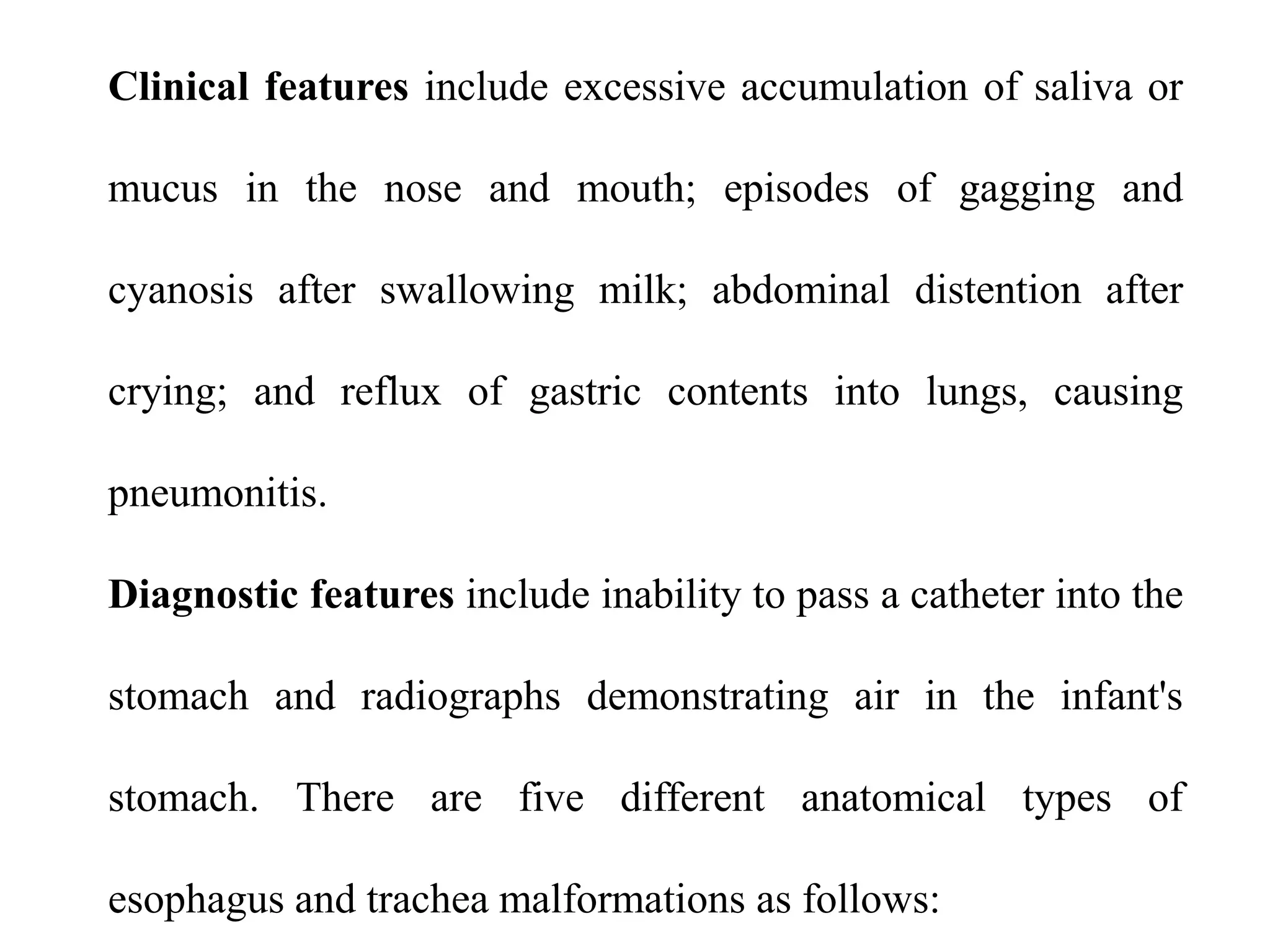 Clinical features include excessive accumulation of saliva or
mucus in the nose and mouth; episodes of gagging and
cyanosis after swallowing milk; abdominal distention after
crying; and reflux of gastric contents into lungs, causing
pneumonitis.
Diagnostic features include inability to pass a catheter into the

stomach and radiographs demonstrating air in the infant's
stomach. There are five different anatomical types of

esophagus and trachea malformations as follows:

 