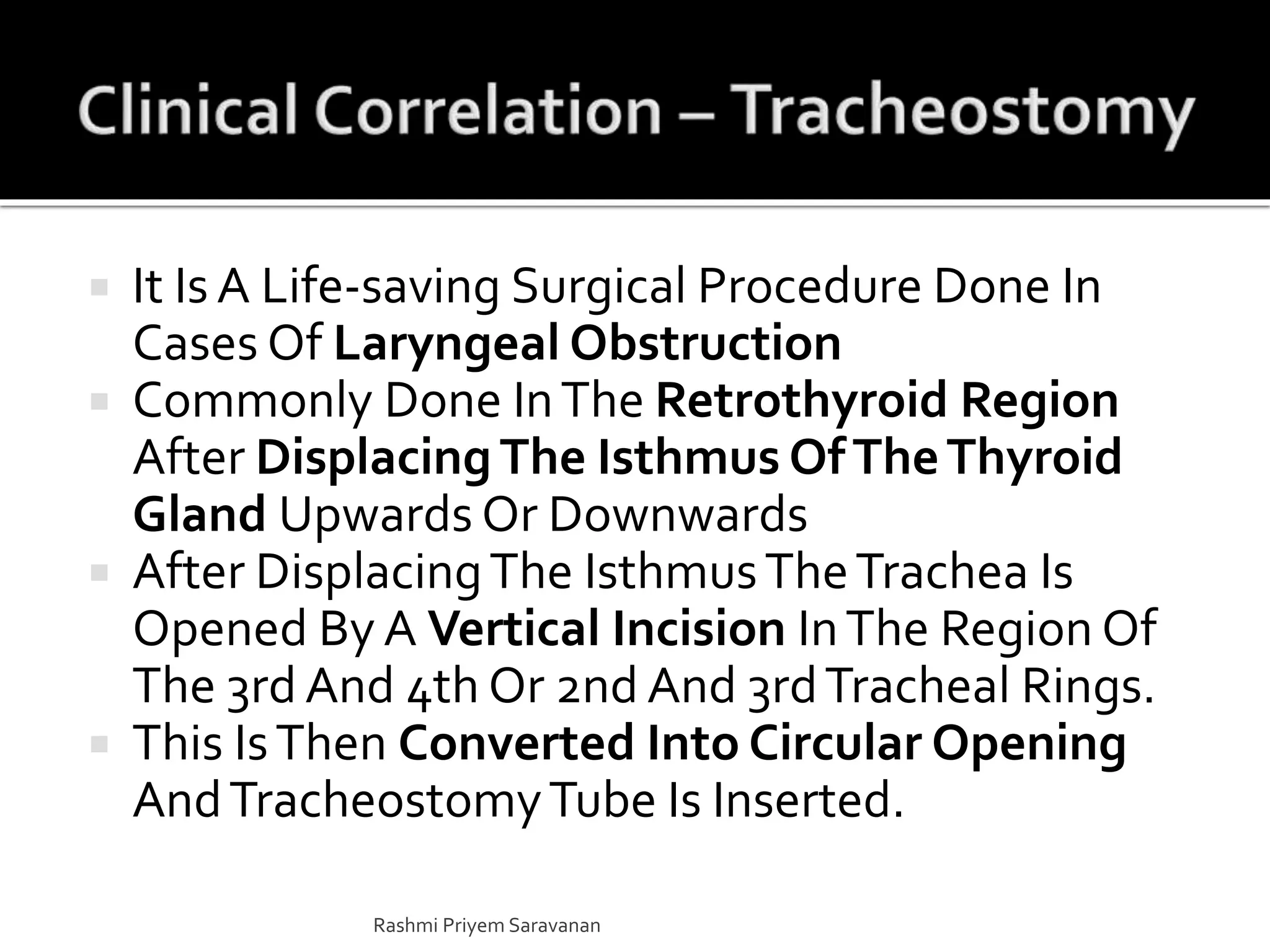  It Is A Life-saving Surgical Procedure Done In
Cases Of Laryngeal Obstruction
 Commonly Done InThe Retrothyroid Region
After DisplacingThe Isthmus OfTheThyroid
Gland Upwards Or Downwards
 After DisplacingThe IsthmusTheTrachea Is
Opened By A Vertical Incision InThe Region Of
The 3rd And 4th Or 2nd And 3rdTracheal Rings.
 This IsThen Converted Into Circular Opening
AndTracheostomyTube Is Inserted.
Rashmi Priyem Saravanan
 