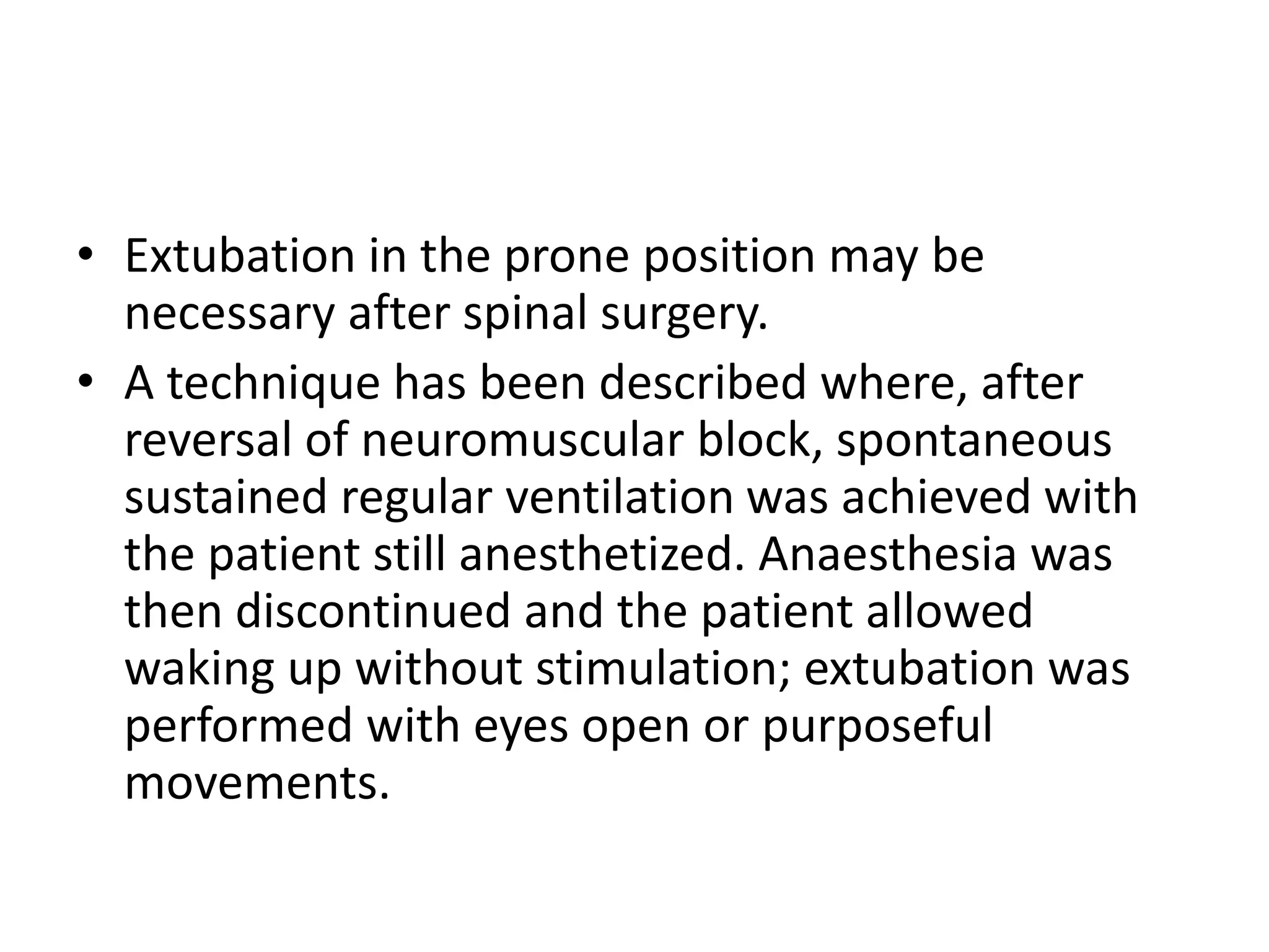 • Extubation in the prone position may be 
necessary after spinal surgery. 
• A technique has been described where, after 
reversal of neuromuscular block, spontaneous 
sustained regular ventilation was achieved with 
the patient still anesthetized. Anaesthesia was 
then discontinued and the patient allowed 
waking up without stimulation; extubation was 
performed with eyes open or purposeful 
movements. 
 