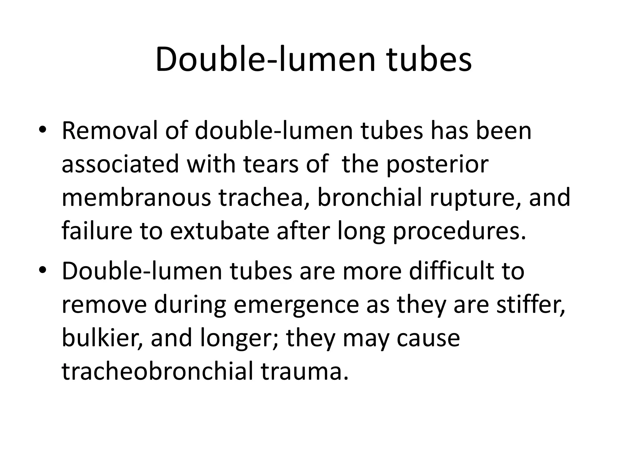 Double-lumen tubes 
• Removal of double-lumen tubes has been 
associated with tears of the posterior 
membranous trachea, bronchial rupture, and 
failure to extubate after long procedures. 
• Double-lumen tubes are more difficult to 
remove during emergence as they are stiffer, 
bulkier, and longer; they may cause 
tracheobronchial trauma. 
 