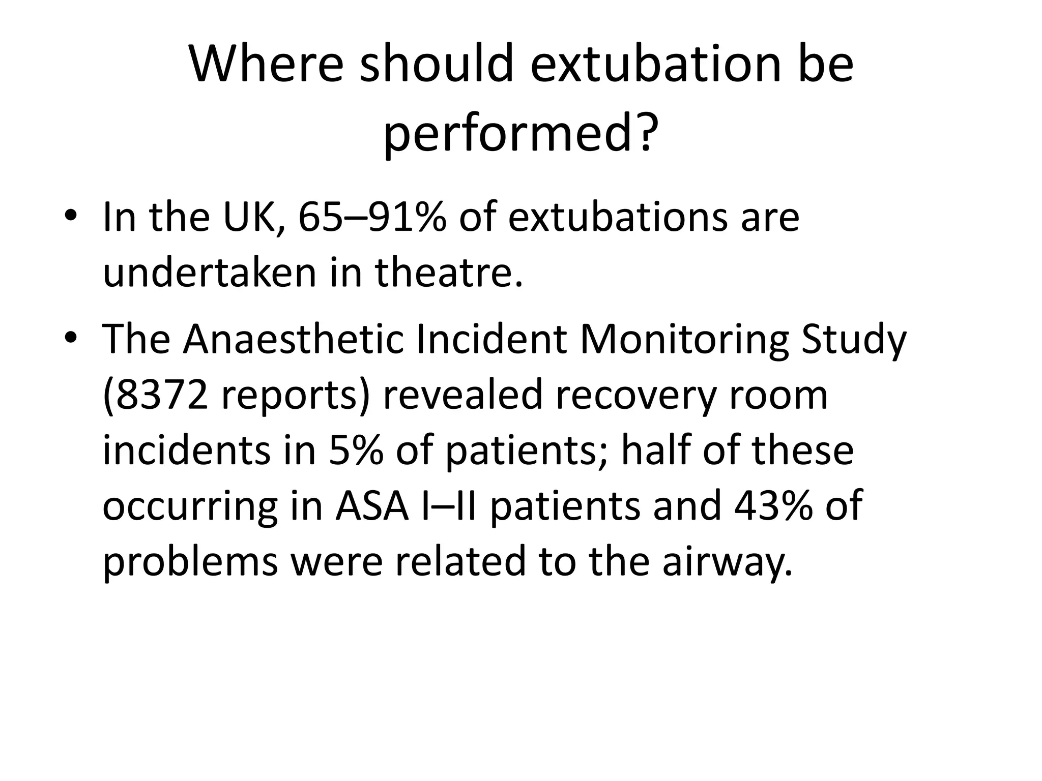 Where should extubation be 
performed? 
• In the UK, 65–91% of extubations are 
undertaken in theatre. 
• The Anaesthetic Incident Monitoring Study 
(8372 reports) revealed recovery room 
incidents in 5% of patients; half of these 
occurring in ASA I–II patients and 43% of 
problems were related to the airway. 
 