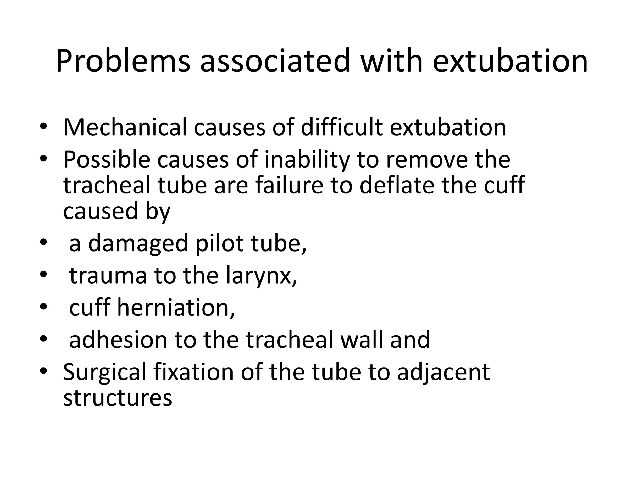 Problems associated with extubation 
• Mechanical causes of difficult extubation 
• Possible causes of inability to remove the 
tracheal tube are failure to deflate the cuff 
caused by 
• a damaged pilot tube, 
• trauma to the larynx, 
• cuff herniation, 
• adhesion to the tracheal wall and 
• Surgical fixation of the tube to adjacent 
structures 
 
