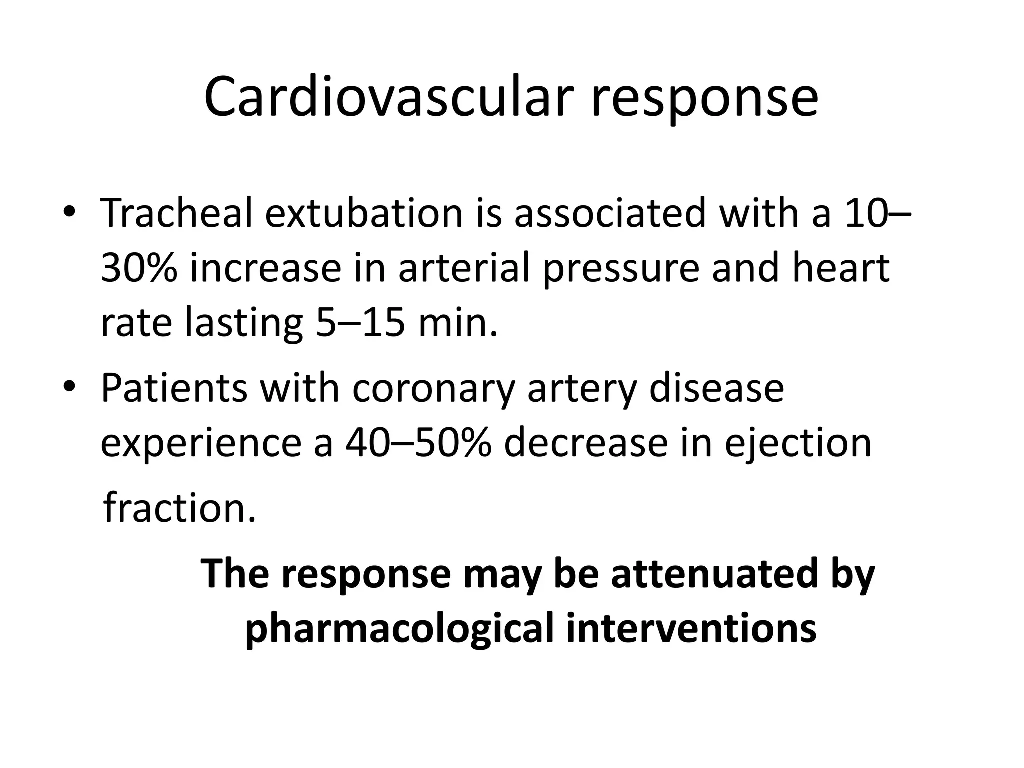 Cardiovascular response 
• Tracheal extubation is associated with a 10– 
30% increase in arterial pressure and heart 
rate lasting 5–15 min. 
• Patients with coronary artery disease 
experience a 40–50% decrease in ejection 
fraction. 
The response may be attenuated by 
pharmacological interventions 
 