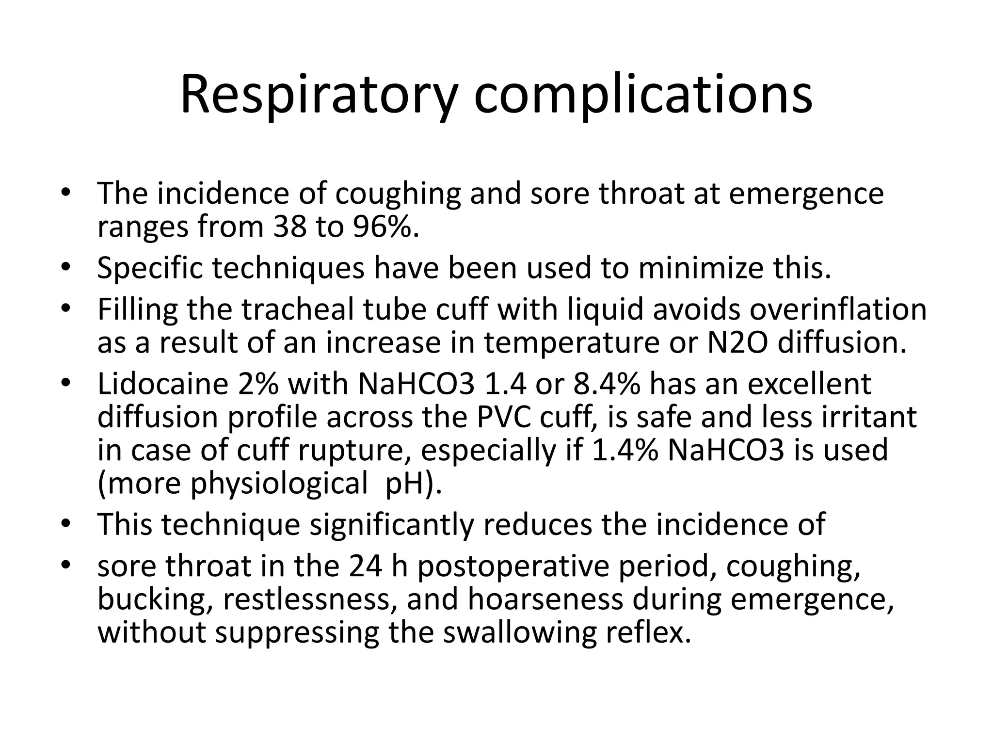Respiratory complications 
• The incidence of coughing and sore throat at emergence 
ranges from 38 to 96%. 
• Specific techniques have been used to minimize this. 
• Filling the tracheal tube cuff with liquid avoids overinflation 
as a result of an increase in temperature or N2O diffusion. 
• Lidocaine 2% with NaHCO3 1.4 or 8.4% has an excellent 
diffusion profile across the PVC cuff, is safe and less irritant 
in case of cuff rupture, especially if 1.4% NaHCO3 is used 
(more physiological pH). 
• This technique significantly reduces the incidence of 
• sore throat in the 24 h postoperative period, coughing, 
bucking, restlessness, and hoarseness during emergence, 
without suppressing the swallowing reflex. 
 