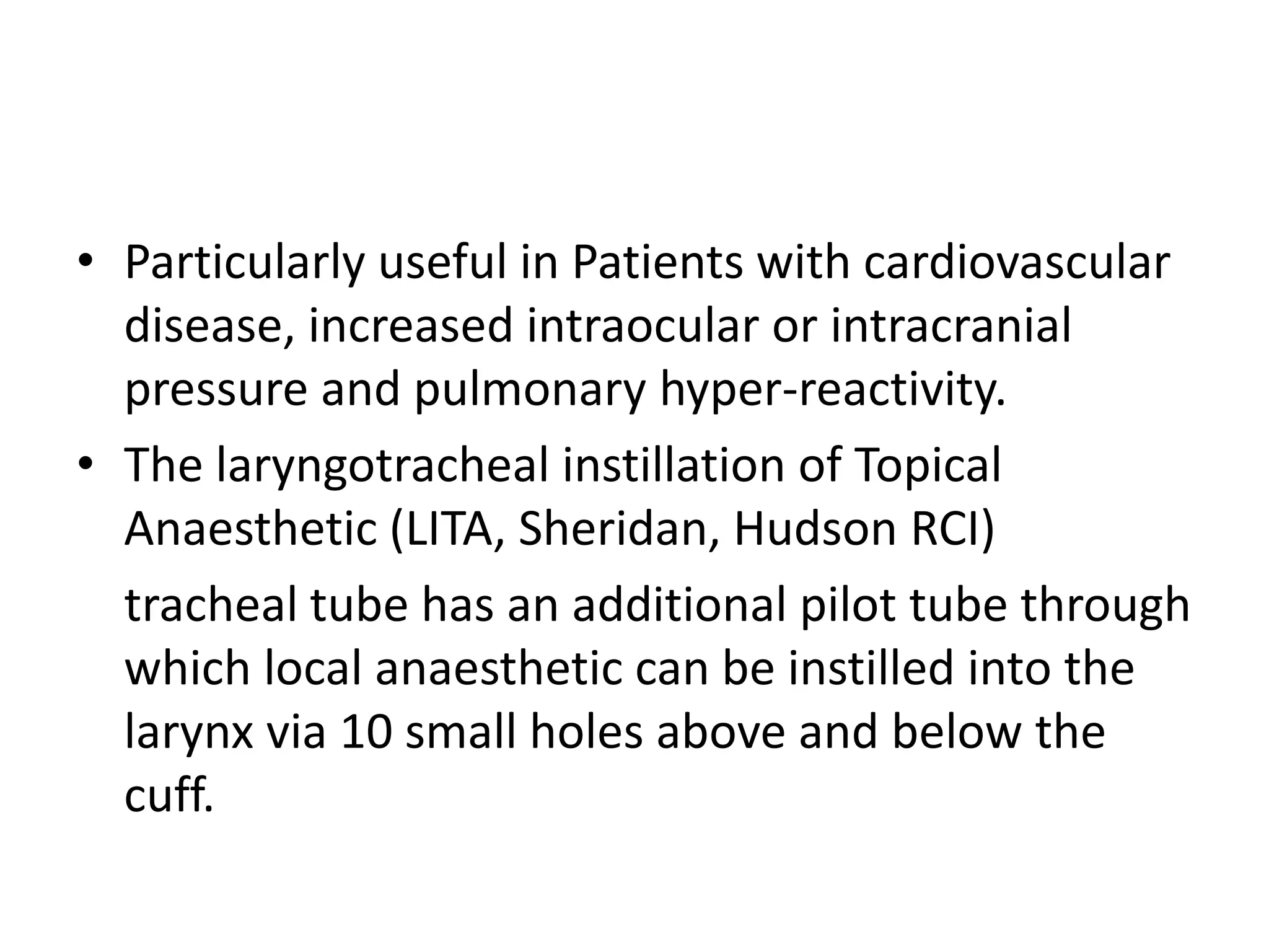 • Particularly useful in Patients with cardiovascular 
disease, increased intraocular or intracranial 
pressure and pulmonary hyper-reactivity. 
• The laryngotracheal instillation of Topical 
Anaesthetic (LITA, Sheridan, Hudson RCI) 
tracheal tube has an additional pilot tube through 
which local anaesthetic can be instilled into the 
larynx via 10 small holes above and below the 
cuff. 
 