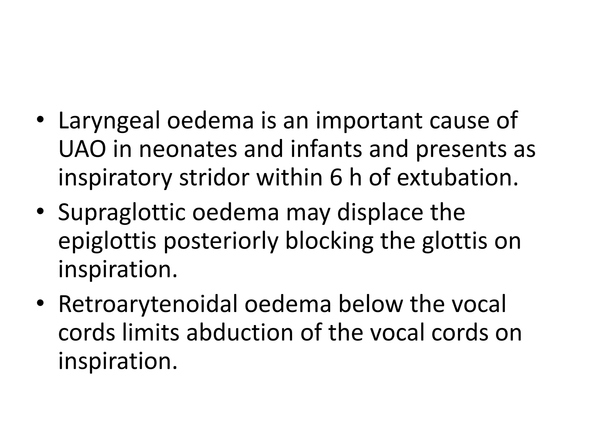 • Laryngeal oedema is an important cause of 
UAO in neonates and infants and presents as 
inspiratory stridor within 6 h of extubation. 
• Supraglottic oedema may displace the 
epiglottis posteriorly blocking the glottis on 
inspiration. 
• Retroarytenoidal oedema below the vocal 
cords limits abduction of the vocal cords on 
inspiration. 
 