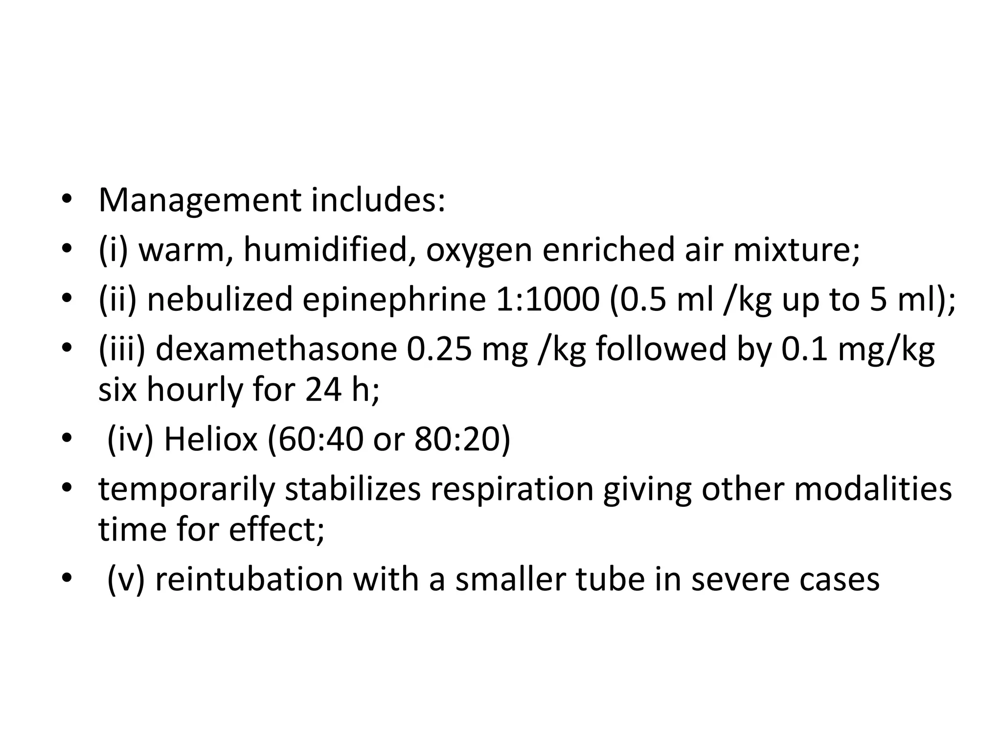 • Management includes: 
• (i) warm, humidified, oxygen enriched air mixture; 
• (ii) nebulized epinephrine 1:1000 (0.5 ml /kg up to 5 ml); 
• (iii) dexamethasone 0.25 mg /kg followed by 0.1 mg/kg 
six hourly for 24 h; 
• (iv) Heliox (60:40 or 80:20) 
• temporarily stabilizes respiration giving other modalities 
time for effect; 
• (v) reintubation with a smaller tube in severe cases 
 