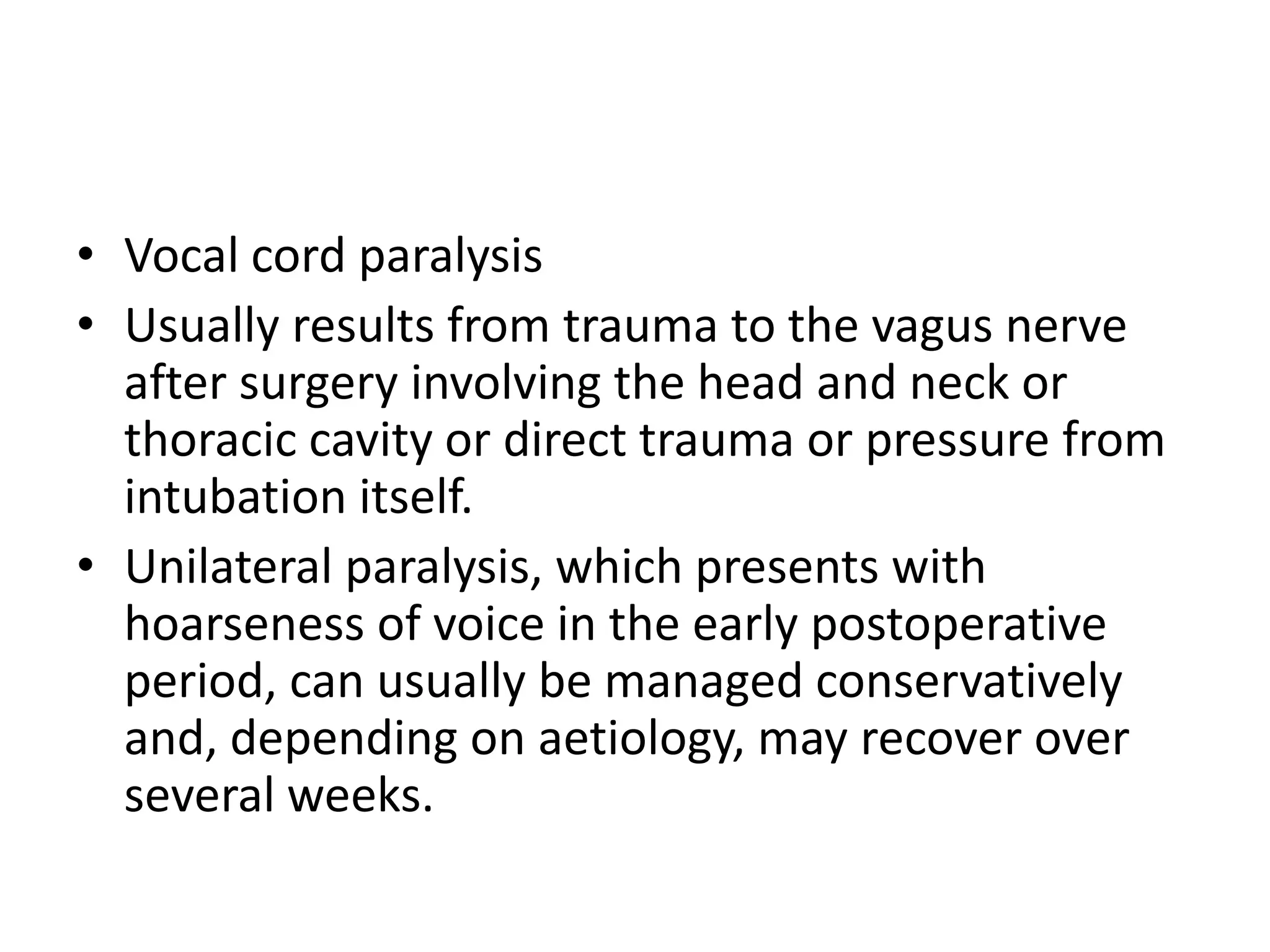 • Vocal cord paralysis 
• Usually results from trauma to the vagus nerve 
after surgery involving the head and neck or 
thoracic cavity or direct trauma or pressure from 
intubation itself. 
• Unilateral paralysis, which presents with 
hoarseness of voice in the early postoperative 
period, can usually be managed conservatively 
and, depending on aetiology, may recover over 
several weeks. 
 