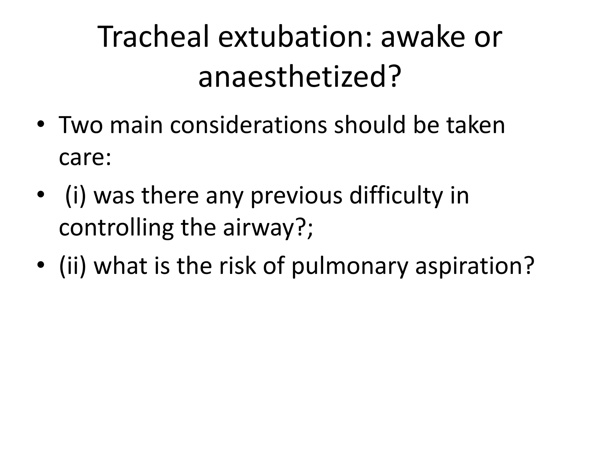 Tracheal extubation: awake or 
anaesthetized? 
• Two main considerations should be taken 
care: 
• (i) was there any previous difficulty in 
controlling the airway?; 
• (ii) what is the risk of pulmonary aspiration? 
 