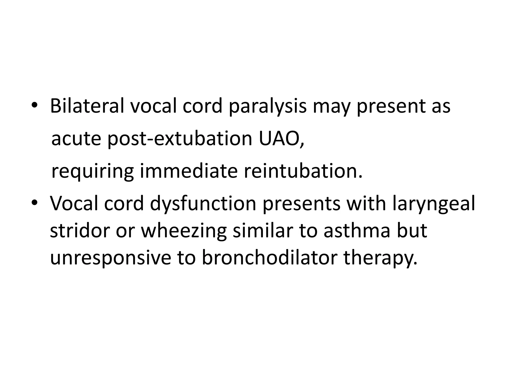 • Bilateral vocal cord paralysis may present as 
acute post-extubation UAO, 
requiring immediate reintubation. 
• Vocal cord dysfunction presents with laryngeal 
stridor or wheezing similar to asthma but 
unresponsive to bronchodilator therapy. 
 