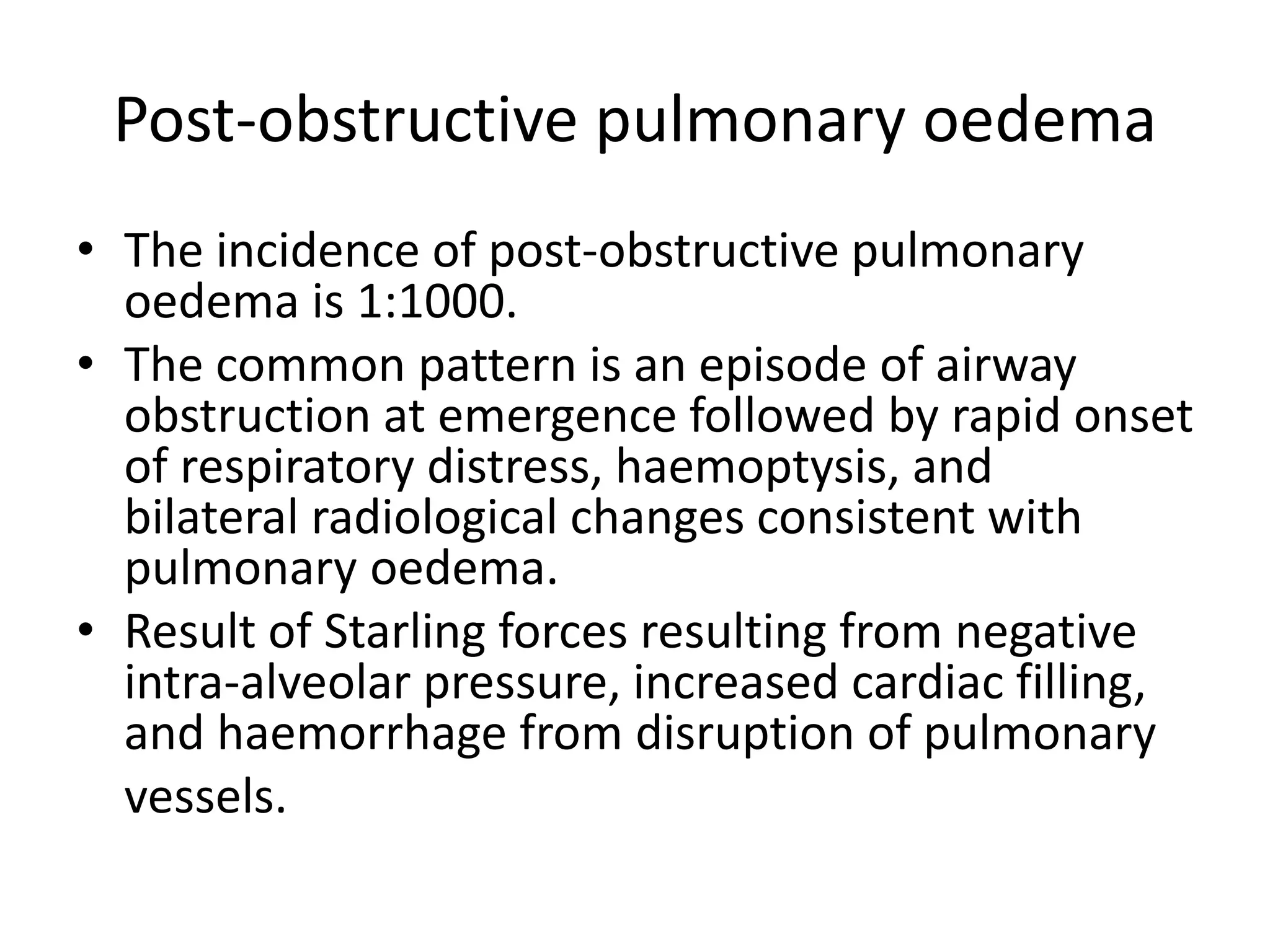 Post-obstructive pulmonary oedema 
• The incidence of post-obstructive pulmonary 
oedema is 1:1000. 
• The common pattern is an episode of airway 
obstruction at emergence followed by rapid onset 
of respiratory distress, haemoptysis, and 
bilateral radiological changes consistent with 
pulmonary oedema. 
• Result of Starling forces resulting from negative 
intra-alveolar pressure, increased cardiac filling, 
and haemorrhage from disruption of pulmonary 
vessels. 
 