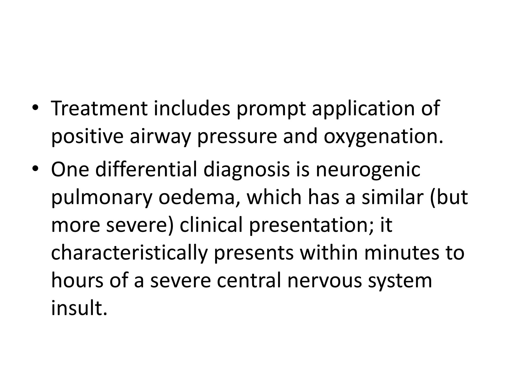 • Treatment includes prompt application of 
positive airway pressure and oxygenation. 
• One differential diagnosis is neurogenic 
pulmonary oedema, which has a similar (but 
more severe) clinical presentation; it 
characteristically presents within minutes to 
hours of a severe central nervous system 
insult. 
 
