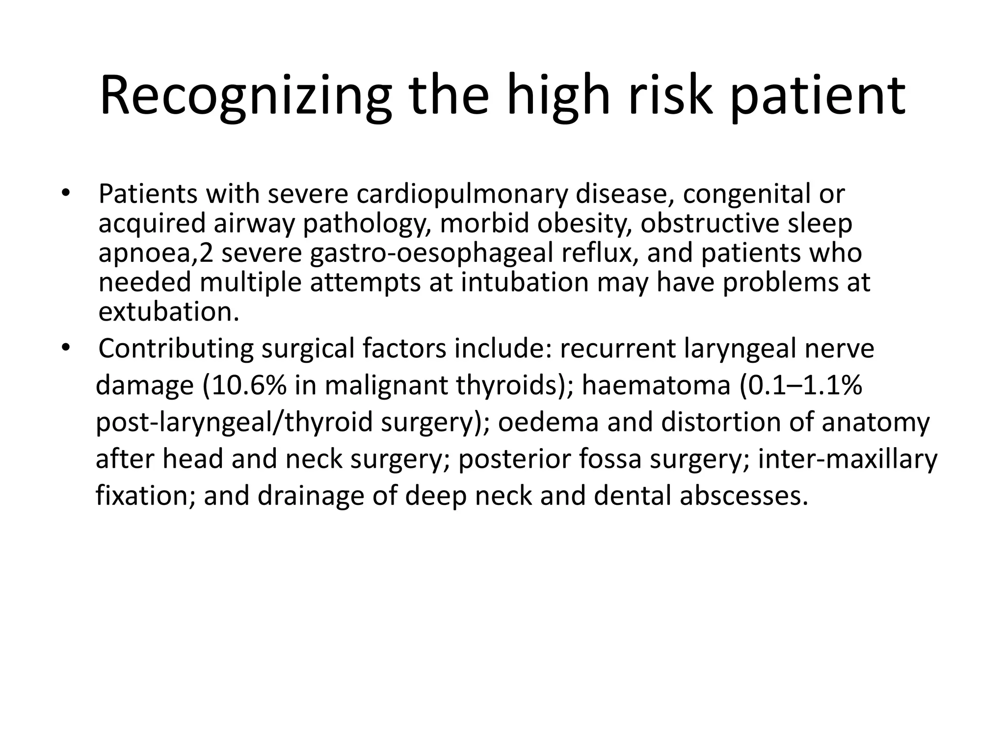 Recognizing the high risk patient 
• Patients with severe cardiopulmonary disease, congenital or 
acquired airway pathology, morbid obesity, obstructive sleep 
apnoea,2 severe gastro-oesophageal reflux, and patients who 
needed multiple attempts at intubation may have problems at 
extubation. 
• Contributing surgical factors include: recurrent laryngeal nerve 
damage (10.6% in malignant thyroids); haematoma (0.1–1.1% 
post-laryngeal/thyroid surgery); oedema and distortion of anatomy 
after head and neck surgery; posterior fossa surgery; inter-maxillary 
fixation; and drainage of deep neck and dental abscesses. 
 