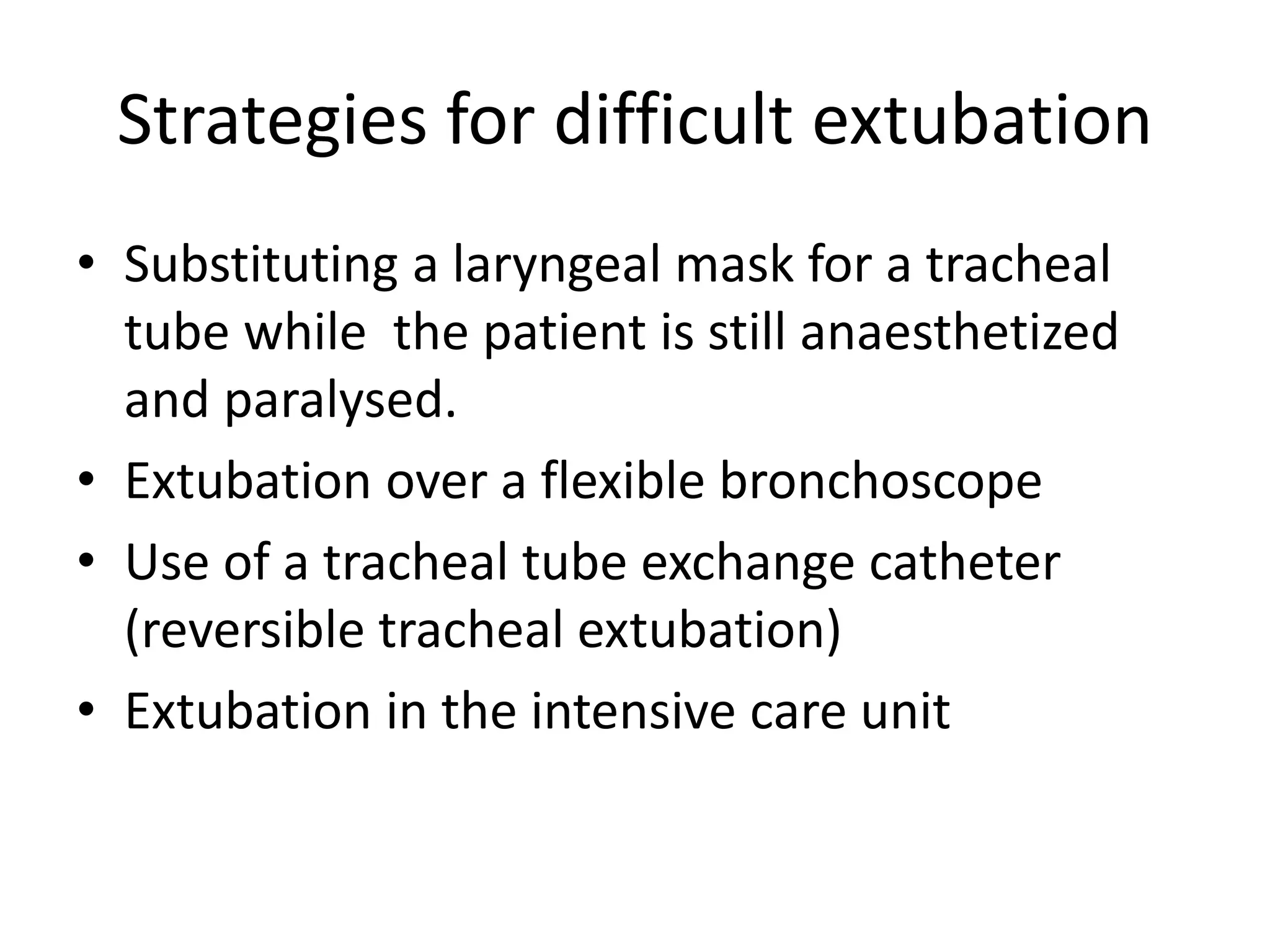 Strategies for difficult extubation 
• Substituting a laryngeal mask for a tracheal 
tube while the patient is still anaesthetized 
and paralysed. 
• Extubation over a flexible bronchoscope 
• Use of a tracheal tube exchange catheter 
(reversible tracheal extubation) 
• Extubation in the intensive care unit 
 