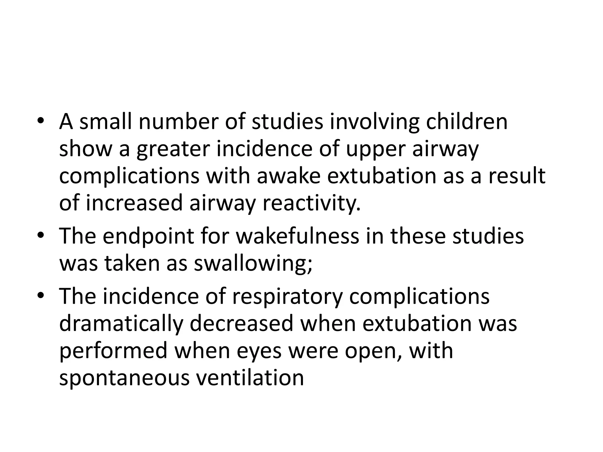 • A small number of studies involving children 
show a greater incidence of upper airway 
complications with awake extubation as a result 
of increased airway reactivity. 
• The endpoint for wakefulness in these studies 
was taken as swallowing; 
• The incidence of respiratory complications 
dramatically decreased when extubation was 
performed when eyes were open, with 
spontaneous ventilation 
 