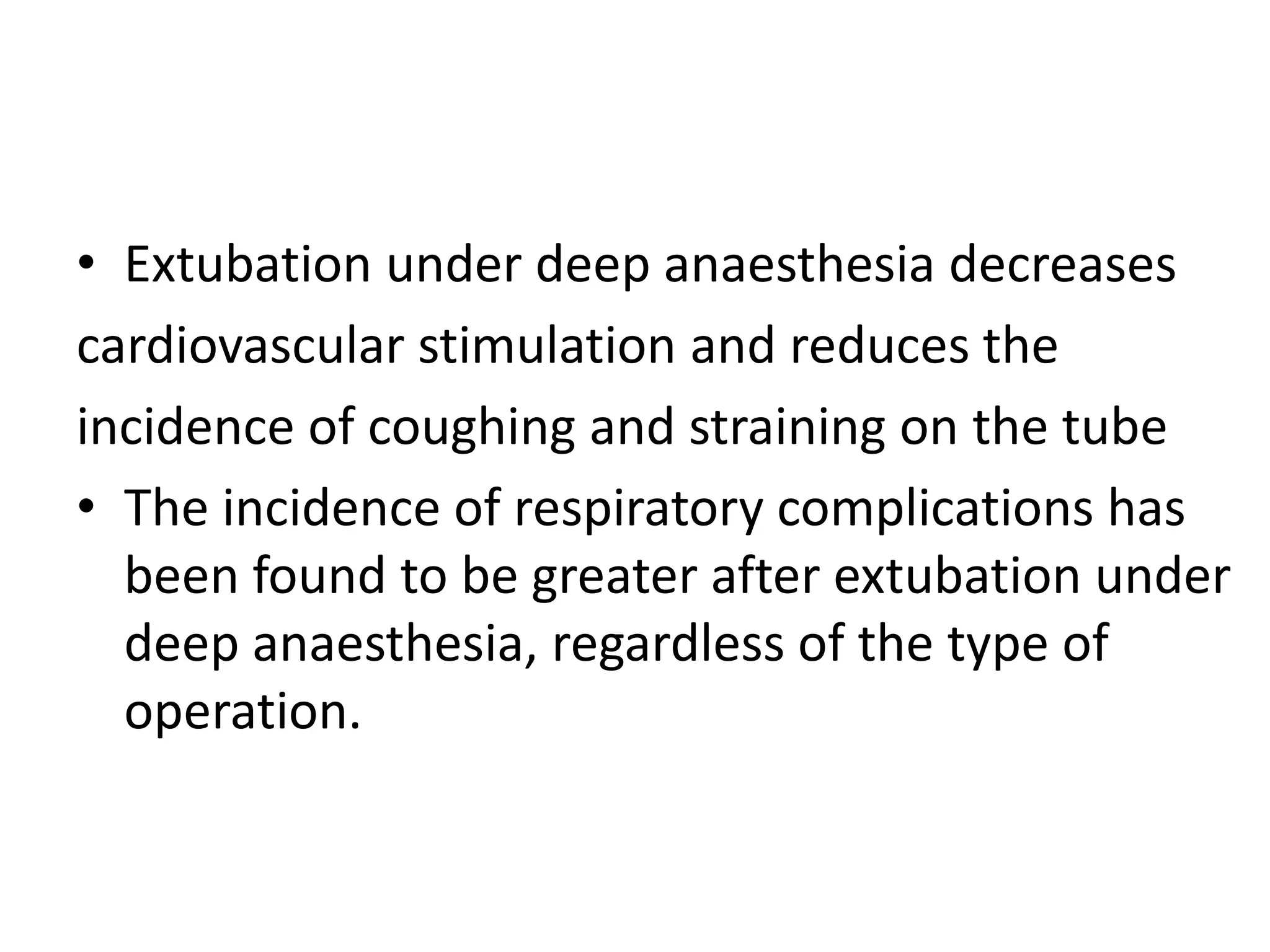 • Extubation under deep anaesthesia decreases 
cardiovascular stimulation and reduces the 
incidence of coughing and straining on the tube 
• The incidence of respiratory complications has 
been found to be greater after extubation under 
deep anaesthesia, regardless of the type of 
operation. 
 