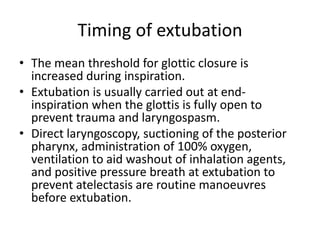 Timing of extubation 
• The mean threshold for glottic closure is 
increased during inspiration. 
• Extubation is usually carried out at end-inspiration 
when the glottis is fully open to 
prevent trauma and laryngospasm. 
• Direct laryngoscopy, suctioning of the posterior 
pharynx, administration of 100% oxygen, 
ventilation to aid washout of inhalation agents, 
and positive pressure breath at extubation to 
prevent atelectasis are routine manoeuvres 
before extubation. 
 