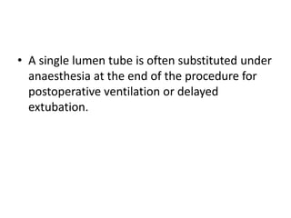 • A single lumen tube is often substituted under 
anaesthesia at the end of the procedure for 
postoperative ventilation or delayed 
extubation. 
 
